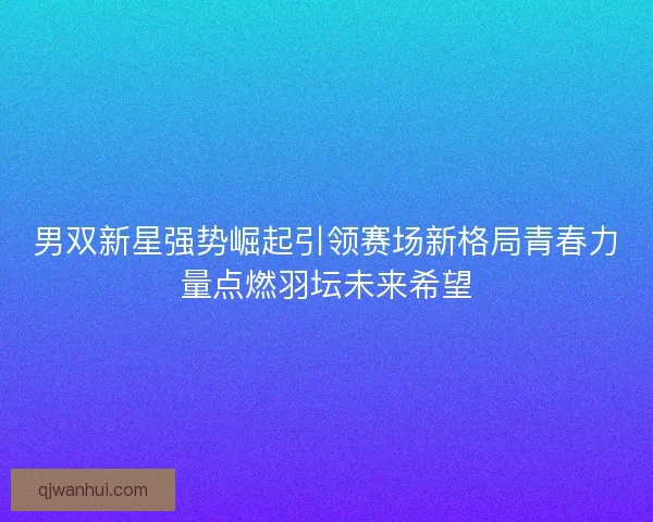 男双新星强势崛起引领赛场新格局青春力量点燃羽坛未来希望