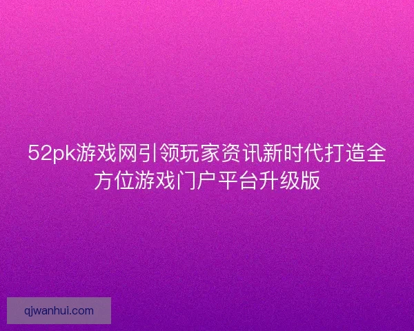 52pk游戏网引领玩家资讯新时代打造全方位游戏门户平台升级版