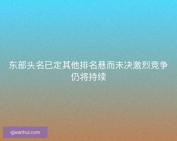 东部头名已定其他排名悬而未决激烈竞争仍将持续