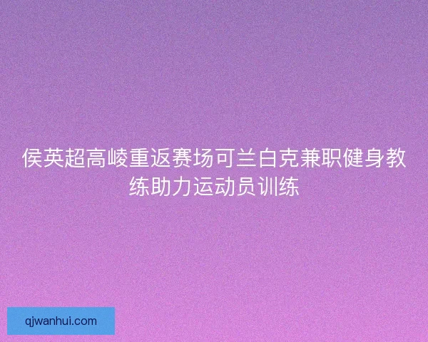 侯英超高崚重返赛场可兰白克兼职健身教练助力运动员训练